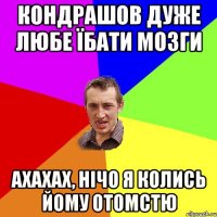 Кондрашов дуже любе їбати мозги ахахах, нічо я колись йому отомстю