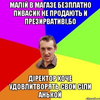 Малій в магазе безплатно пивасик не продають и презирвативі,бо діректор хоче удовлитворять свои сіли Анькой