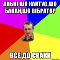 Анькі шо кактус,шо банан,шо вібратор все до сраки