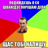 Подождєшь я со Шванідзе порішаю діла щас тобі напишу