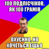 100 подпісчіков, як 100 грамів охуєнно, но хочеться ещьо