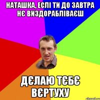 НАТАШКА, ЕСЛІ ТИ ДО ЗАВТРА НЄ ВИЗДОРАБЛІВАЄШ ДЄЛАЮ ТЄБЄ ВЄРТУХУ