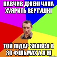 навчив джекi чана хуярить вертушкi той пiдар знявся в 30 фiльмах а я нi