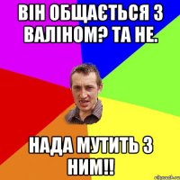 Він Общається з Валіном? Та не. Нада мутить з ним!!