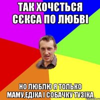 Так хочється сєкса по любві но люблю я только маму,Едіка і собачку Тузіка