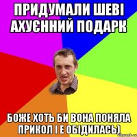 придумали шеві ахуєнний подарк Боже хоть би вона поняла прикол і е обідилась)