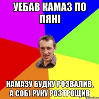 уебав камаз по пяні камазу будку розвалив, а собі руку розтрощив