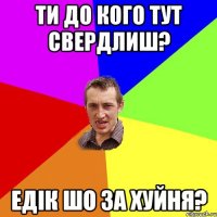 ти до кого тут свердлиш? едiк шо за хуйня?