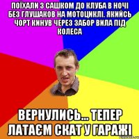 Поїхали з Сашком до клуба в ночі без глушаков на мотоциклі. Якийсь чорт кинув через забор вила під колеса Вернулись... Тепер Латаєм скат у гаражі