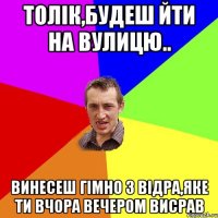 Толік,будеш йти на вулицю.. винесеш гімно з відра,яке ти вчора вечером висрав