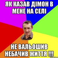 як казав дімон в мене на селі НЕ ВАЛЬОШИВ НЕБАЧИВ ЖИТТЯ !!!