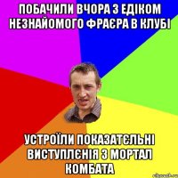 побачили вчора з едіком незнайомого фраєра в клубі устроїли показатєльні виступлєнія з мортал комбата