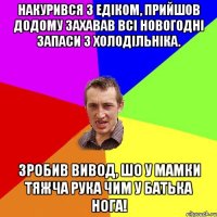 Накурився з Едiком, прийшов додому захавав всi новогоднi запаси з холодiльнiка. Зробив вивод, шо у мамки тяжча рука чим у батька нога!