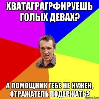 Хватаграгрфируешь голых девах? А помощник тебе не нужен, отражатель подержать?