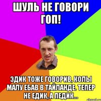 Шуль не говори гоп! Эдик тоже говорив, колы малу ебав в Тайланде. Тепер не Едик, а пЕдик...