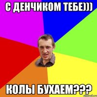 с денчиком тебе))) колы бухаем???