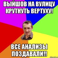 выйшов на вулицу крутнуть вертуху! все анализы поздавали!!