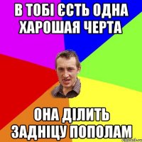 В ТОБІ ЄСТЬ ОДНА ХАРОШАЯ ЧЕРТА ОНА ДІЛИТЬ ЗАДНІЦУ ПОПОЛАМ