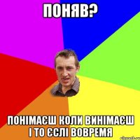 Поняв? Понімаєш коли винімаєш і то єслі вовремя