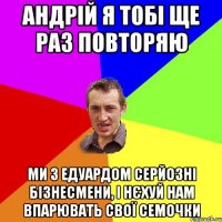 Андрій я тобі ще раз повторяю Ми з едуардом серйозні бізнесмени, і нєхуй нам впарювать свої семочки