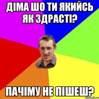 діма шо ти якийсь як здрасті? пачіму не пішеш?