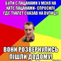 були с пацанами у меня на хатє пацанами- спросилі гдє туалет сказав на вулиці! вони розвернулись пішли додому!