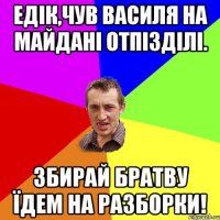 Едік,чув Василя на майдані отпізділі. Збирай братву їдем на разборки!