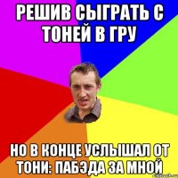 решив сыграть с тоней в гру но в конце услышал от тони: Пабэда за мной