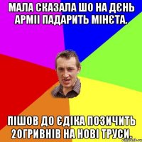 мала сказала шо на дєнь арміі падарить мінєта. пішов до Єдіка позичить 20гривнів на нові труси.