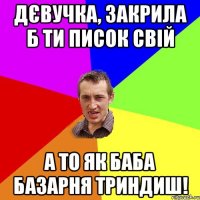 дєвучка, закрила б ти писок свій а то як баба базарня триндиш!