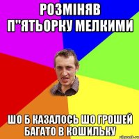 розміняв п''ятьорку мелкими шо б казалось шо грошей багато в кошильку