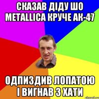 Сказав діду шо metallica круче АК-47 Одпиздив лопатою і вигнав з хати