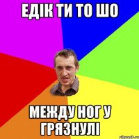 Едік ти то шо между ног у грязнулі