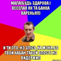 Мала!Будь здарова i веселая як та банка варенья!!) И ти это..нэ злiсь на мэня.Бо твой кабан такой злостi нэ видержи!)