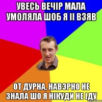 увесь вечiр мала умоляла шоб я ii взяв от дурна, навэрно не знала шо я нiкуди не iду