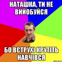 НАТАШКА, ТИ НЕ ВИЙОБУЙСЯ БО ВЄТРУХІ КРУТІТЬ НАВЧІВСЯ