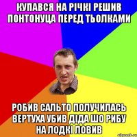 Купався на річкі решив понтонуца перед тьолками робив сальто получилась вертуха убив діда шо рибу на лодкі ловив