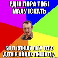 едiк пора тобi малу iскать бо я слишу як у тебе дiти в яйцях пищять/