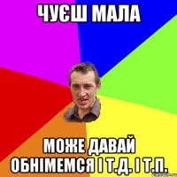 чуєш мала може давай обнімемся і т.д. і т.п.