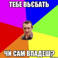 Тебе вьєбать Чи сам впадеш?