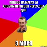 пійшов на магаз за хлєбом,вернувся через два дня з моря