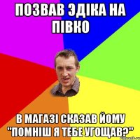 Позвав Эдіка на півко в магазі сказав йому "Помніш я тебе угощав?"