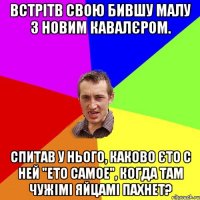 встрітв свою бившу малу з новим кавалєром. спитав у нього, каково єто с ней "ето самое", когда там чужімі яйцамі пахнет?