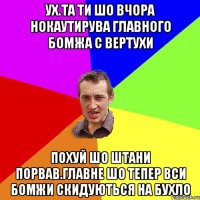 Ух.та ти шо вчора нокаутирува главного бомжа с вертухи похуй шо штани порвав.главне шо тепер вси бомжи скидуються на бухло