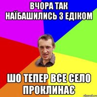 Вчора так наїбашились з Едіком шо тепер все село проклинає