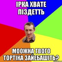 Ірка хвате піздетть моожна твого тортіка зайебашіть?