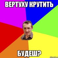 вертуху крутить будеш?