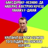 -Бакс дурак? -незнаю , да наверно -А вєтруху хочєш пакажу ? -давай Крутанул вєртуху Обригав того підара шо обизвав корєша