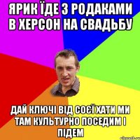 Ярик їде з родаками в Херсон на свадьбу дай ключі від соєї хати ми там культурно поседим і підем