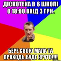 Діскотека в 6 школі о 18:00.Вхід 3 грн. Бере свою мала та приходь.Буде круто!!!!